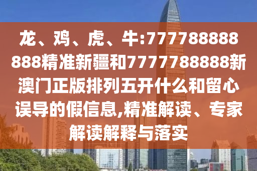 龍、雞、虎、牛:777788888888精準新疆和7777788888新澳門正版排列五開什么和留心誤導的假信息,精準解讀、專家解讀解釋與落實