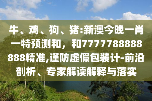 牛、雞、狗、豬:新澳今晚一肖一特預(yù)測和，和7777788888888精準(zhǔn),謹(jǐn)防虛假包裝計(jì)-前沿剖析、專家解讀解釋與落實(shí)