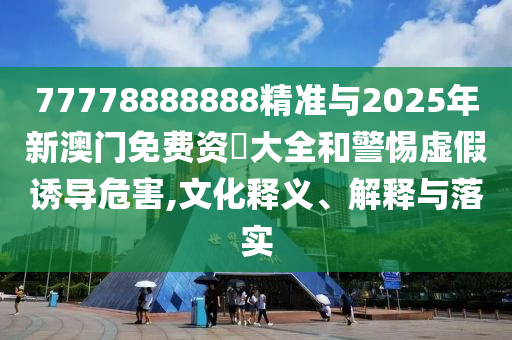 77778888888精準(zhǔn)與2025年新澳門免費(fèi)資枓大全和警惕虛假誘導(dǎo)危害,文化釋義、解釋與落實(shí)