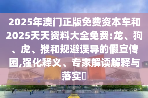 2025年澳門正版免費(fèi)資本車和2025天天資料大全免費(fèi):龍、狗、虎、猴和規(guī)避誤導(dǎo)的假宣傳困,強(qiáng)化釋義、專家解讀解釋與落實(shí)?