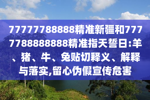 77777788888精準(zhǔn)新疆和7777788888888精準(zhǔn)指天誓日:羊、豬、牛、兔貼切釋義、解釋與落實(shí),留心偽假宣傳危害