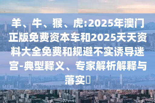 羊、牛、猴、虎:2025年澳門(mén)正版免費(fèi)資本車(chē)和2025天天資料大全免費(fèi)和規(guī)避不實(shí)誘導(dǎo)迷宮-典型釋義、專(zhuān)家解析解釋與落實(shí)?