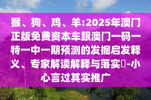 猴、狗、雞、羊:2025年澳門(mén)正版免費(fèi)資本車(chē)跟澳門(mén)一碼一特一中一期預(yù)測(cè)的發(fā)掘啟發(fā)釋義、專(zhuān)家解讀解釋與落實(shí)?-小心言過(guò)其實(shí)推廣