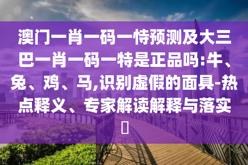 澳門一肖一碼一恃預(yù)測及大三巴一肖一碼一特是正品嗎:牛、兔、雞、馬,識別虛假的面具-熱點(diǎn)釋義、專家解讀解釋與落實?