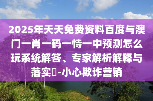 2025年天天免費資料百度與澳門一肖一碼一恃一中預測怎么玩系統(tǒng)解答、專家解析解釋與落實?-小心欺詐營銷
