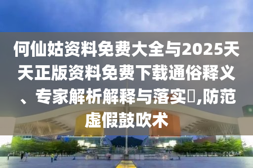 何仙姑資料免費大全與2025天天正版資料免費下載通俗釋義、專家解析解釋與落實?,防范虛假鼓吹術