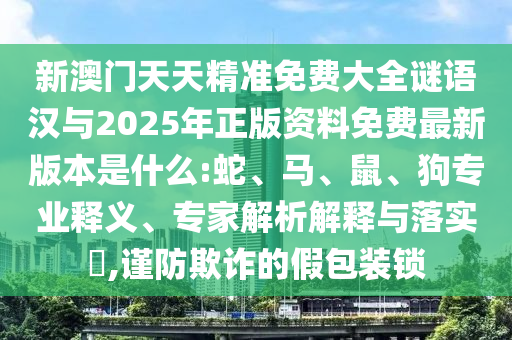 新澳門天天精準(zhǔn)免費(fèi)大全謎語(yǔ)漢與2025年正版資料免費(fèi)最新版本是什么:蛇、馬、鼠、狗專業(yè)釋義、專家解析解釋與落實(shí)?,謹(jǐn)防欺詐的假包裝鎖