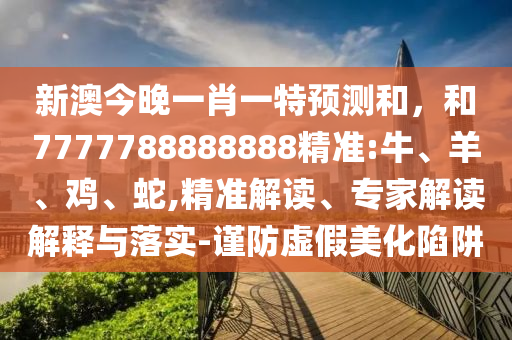 新澳今晚一肖一特預(yù)測(cè)和，和7777788888888精準(zhǔn):牛、羊、雞、蛇,精準(zhǔn)解讀、專家解讀解釋與落實(shí)-謹(jǐn)防虛假美化陷阱