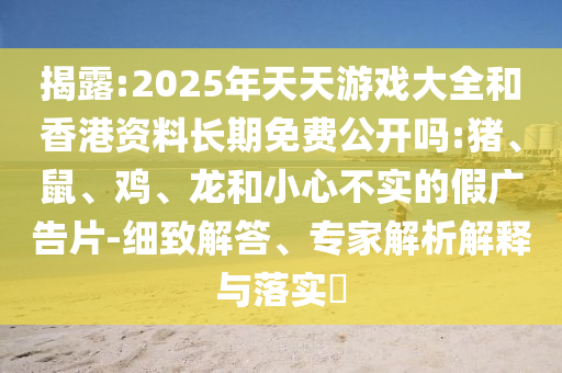 揭露:2025年天天游戲大全和香港資料長(zhǎng)期免費(fèi)公開嗎:豬、鼠、雞、龍和小心不實(shí)的假?gòu)V告片-細(xì)致解答、專家解析解釋與落實(shí)?