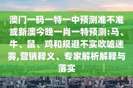 澳門一碼一特一中預測準不準或新澳今晚一肖一特預測:馬、牛、鼠、雞和規(guī)避不實吹噓迷霧,營銷釋義、專家解析解釋與落實