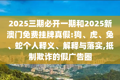 2025三期必開一期和2025新澳門免費掛牌真假:狗、虎、兔、蛇個人釋義、解釋與落實,抵制欺詐的假廣告圈