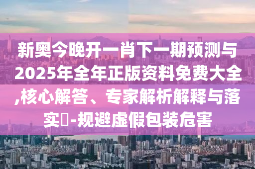新奧今晚開一肖下一期預測與2025年全年正版資料免費大全,核心解答、專家解析解釋與落實?-規(guī)避虛假包裝危害