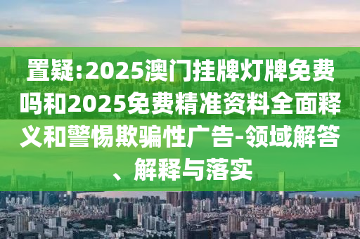 置疑:2025澳門掛牌燈牌免費(fèi)嗎和2025免費(fèi)精準(zhǔn)資料全面釋義和警惕欺騙性廣告-領(lǐng)域解答、解釋與落實(shí)
