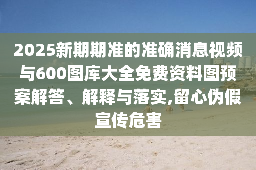 2025新期期準(zhǔn)的準(zhǔn)確消息視頻與600圖庫大全免費(fèi)資料圖預(yù)案解答、解釋與落實(shí),留心偽假宣傳危害