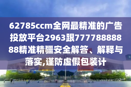 62785ccm全網(wǎng)最精準(zhǔn)的廣告投放平臺2963跟77778888888精準(zhǔn)精疆安全解答、解釋與落實,謹(jǐn)防虛假包裝計