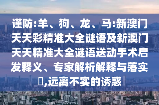 謹(jǐn)防:羊、狗、龍、馬:新澳門天天彩精準(zhǔn)大全謎語及新澳門天天精準(zhǔn)大全謎語送動手術(shù)啟發(fā)釋義、專家解析解釋與落實?,遠(yuǎn)離不實的誘惑
