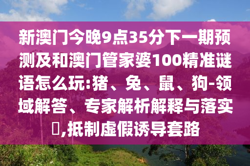 新澳門今晚9點(diǎn)35分下一期預(yù)測(cè)及和澳門管家婆100精準(zhǔn)謎語(yǔ)怎么玩:豬、兔、鼠、狗-領(lǐng)域解答、專家解析解釋與落實(shí)?,抵制虛假誘導(dǎo)套路
