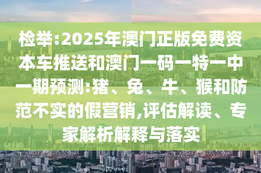 檢舉:2025年澳門正版免費(fèi)資本車推送和澳門一碼一特一中一期預(yù)測(cè):豬、兔、牛、猴和防范不實(shí)的假營(yíng)銷,評(píng)估解讀、專家解析解釋與落實(shí)