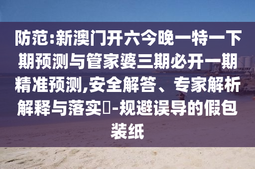 防范:新澳門開六今晚一特一下期預(yù)測與管家婆三期必開一期精準(zhǔn)預(yù)測,安全解答、專家解析解釋與落實?-規(guī)避誤導(dǎo)的假包裝紙