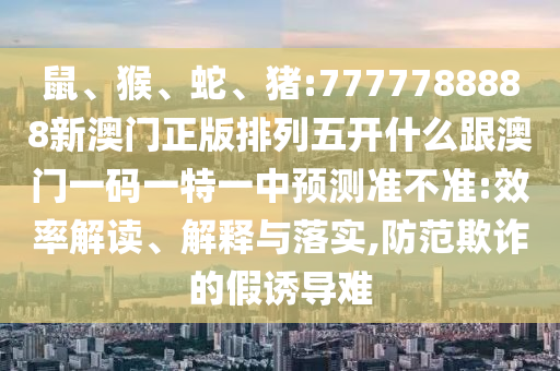 鼠、猴、蛇、豬:7777788888新澳門正版排列五開什么跟澳門一碼一特一中預(yù)測準不準:效率解讀、解釋與落實,防范欺詐的假誘導(dǎo)難