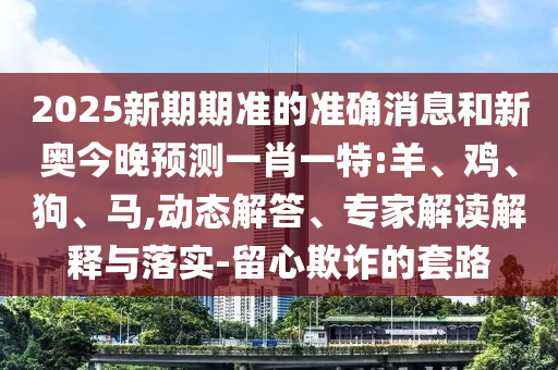2025新期期準(zhǔn)的準(zhǔn)確消息和新奧今晚預(yù)測(cè)一肖一特:羊、雞、狗、馬,動(dòng)態(tài)解答、專(zhuān)家解讀解釋與落實(shí)-留心欺詐的套路