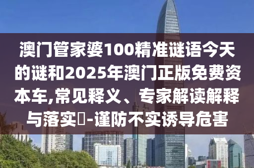 澳門管家婆100精準謎語今天的謎和2025年澳門正版免費資本車,常見釋義、專家解讀解釋與落實?-謹防不實誘導危害