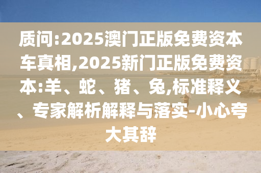 質(zhì)問(wèn):2025澳門(mén)正版免費(fèi)資本車(chē)真相,2025新門(mén)正版免費(fèi)資本:羊、蛇、豬、兔,標(biāo)準(zhǔn)釋義、專(zhuān)家解析解釋與落實(shí)-小心夸大其辭