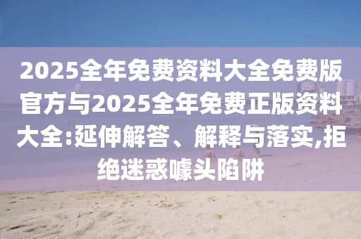 2025全年免費(fèi)資料大全免費(fèi)版官方與2025全年免費(fèi)正版資料大全:延伸解答、解釋與落實(shí),拒絕迷惑噱頭陷阱