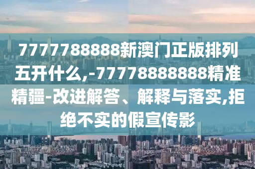7777788888新澳門正版排列五開什么,-77778888888精準(zhǔn)精疆-改進(jìn)解答、解釋與落實(shí),拒絕不實(shí)的假宣傳影