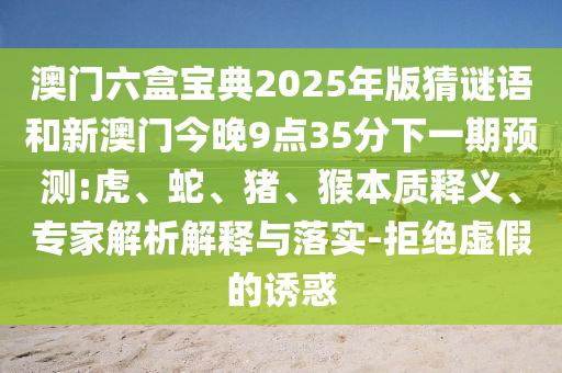 澳門六盒寶典2025年版猜謎語(yǔ)和新澳門今晚9點(diǎn)35分下一期預(yù)測(cè):虎、蛇、豬、猴本質(zhì)釋義、專家解析解釋與落實(shí)-拒絕虛假的誘惑