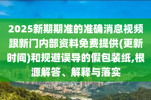 2025新期期準(zhǔn)的準(zhǔn)確消息視頻跟新門內(nèi)部資料免費(fèi)提供(更新時間)和規(guī)避誤導(dǎo)的假包裝紙,根源解答、解釋與落實(shí)