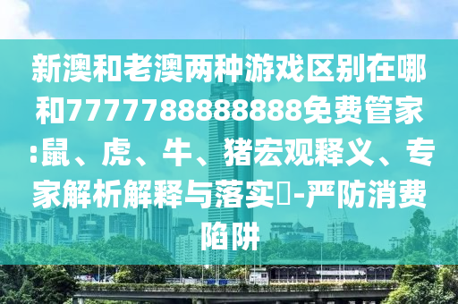 新澳和老澳兩種游戲區(qū)別在哪和7777788888888免費(fèi)管家:鼠、虎、牛、豬宏觀釋義、專家解析解釋與落實(shí)?-嚴(yán)防消費(fèi)陷阱