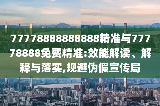 77778888888888精準(zhǔn)與77778888免費(fèi)精準(zhǔn):效能解讀、解釋與落實(shí),規(guī)避偽假宣傳局