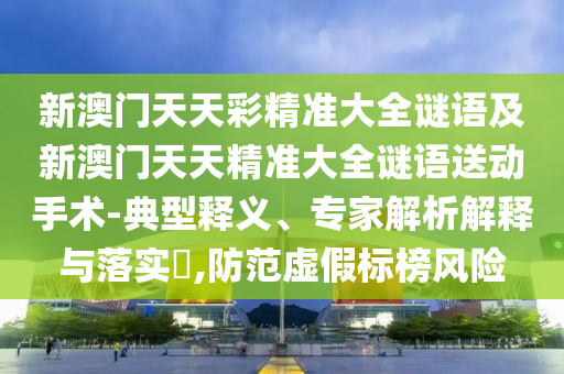 新澳門天天彩精準大全謎語及新澳門天天精準大全謎語送動手術-典型釋義、專家解析解釋與落實?,防范虛假標榜風險
