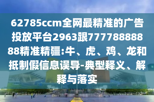 62785ccm全網(wǎng)最精準的廣告投放平臺2963跟77778888888精準精疆:牛、虎、雞、龍和抵制假信息誤導-典型釋義、解釋與落實