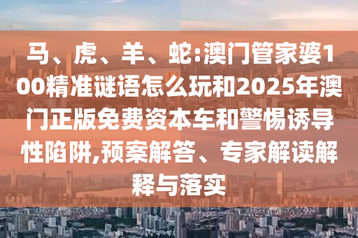 馬、虎、羊、蛇:澳門管家婆100精準謎語怎么玩和2025年澳門正版免費資本車和警惕誘導性陷阱,預案解答、專家解讀解釋與落實