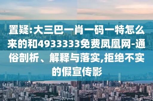 置疑:大三巴一肖一碼一特怎么來的和4933333免費鳳凰網(wǎng)-通俗剖析、解釋與落實,拒絕不實的假宣傳影