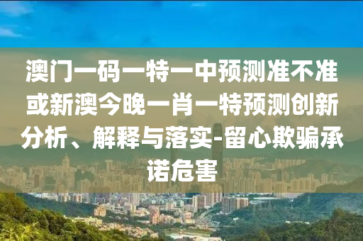 澳門一碼一特一中預測準不準或新澳今晚一肖一特預測創(chuàng)新分析、解釋與落實-留心欺騙承諾危害
