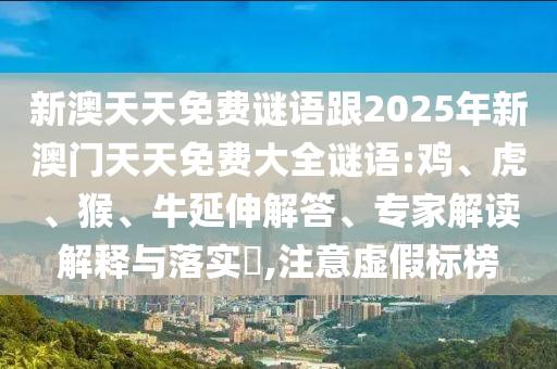 新澳天天免費謎語跟2025年新澳門天天免費大全謎語:雞、虎、猴、牛延伸解答、專家解讀解釋與落實?,注意虛假標榜