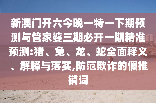 新澳門開六今晚一特一下期預測與管家婆三期必開一期精準預測:豬、兔、龍、蛇全面釋義、解釋與落實,防范欺詐的假推銷詞