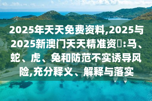 2025年天天免費(fèi)資料,2025與2025新澳門(mén)天天精準(zhǔn)資枓:馬、蛇、虎、兔和防范不實(shí)誘導(dǎo)風(fēng)險(xiǎn),充分釋義、解釋與落實(shí)
