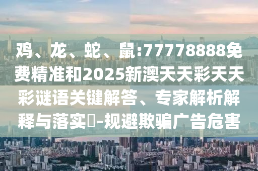 雞、龍、蛇、鼠:77778888免費(fèi)精準(zhǔn)和2025新澳天天彩天天彩謎語關(guān)鍵解答、專家解析解釋與落實(shí)?-規(guī)避欺騙廣告危害