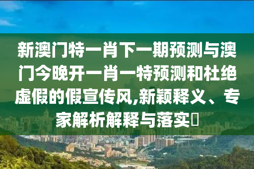 新澳門特一肖下一期預(yù)測與澳門今晚開一肖一特預(yù)測和杜絕虛假的假宣傳風(fēng),新穎釋義、專家解析解釋與落實?