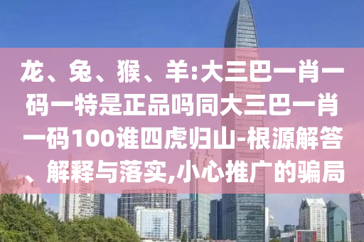 龍、兔、猴、羊:大三巴一肖一碼一特是正品嗎同大三巴一肖一碼100誰四虎歸山-根源解答、解釋與落實,小心推廣的騙局
