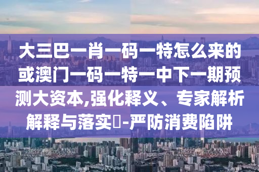 大三巴一肖一碼一特怎么來的或澳門一碼一特一中下一期預(yù)測大資本,強(qiáng)化釋義、專家解析解釋與落實?-嚴(yán)防消費陷阱