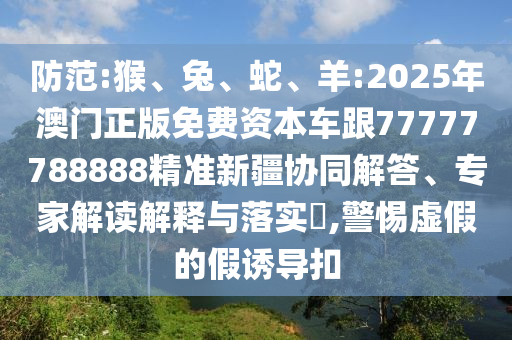 防范:猴、兔、蛇、羊:2025年澳門正版免費資本車跟77777788888精準(zhǔn)新疆協(xié)同解答、專家解讀解釋與落實?,警惕虛假的假誘導(dǎo)扣