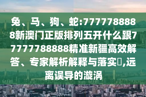 兔、馬、狗、蛇:7777788888新澳門正版排列五開什么跟77777788888精準(zhǔn)新疆高效解答、專家解析解釋與落實?,遠(yuǎn)離誤導(dǎo)的漩渦