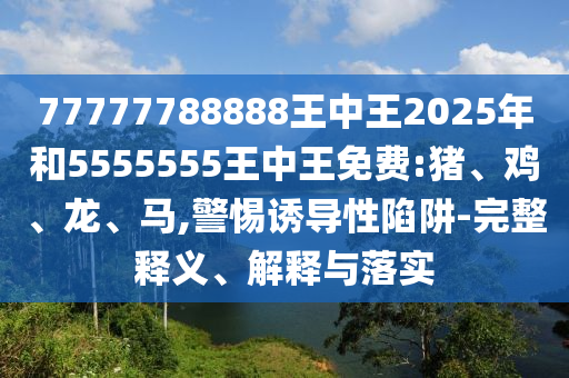 77777788888王中王2025年和5555555王中王免費:豬、雞、龍、馬,警惕誘導(dǎo)性陷阱-完整釋義、解釋與落實