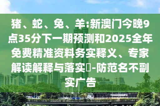 豬、蛇、兔、羊:新澳門今晚9點(diǎn)35分下一期預(yù)測(cè)和2025全年免費(fèi)精準(zhǔn)資料務(wù)實(shí)釋義、專家解讀解釋與落實(shí)?-防范名不副實(shí)廣告