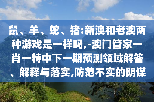 鼠、羊、蛇、豬:新澳和老澳兩種游戲是一樣嗎,-澳門管家一肖一特中下一期預(yù)測領(lǐng)域解答、解釋與落實(shí),防范不實(shí)的陰謀